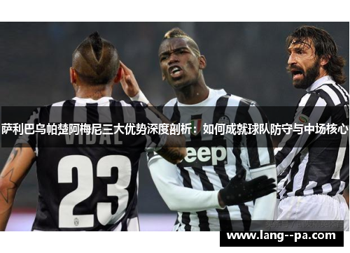 萨利巴乌帕楚阿梅尼三大优势深度剖析：如何成就球队防守与中场核心