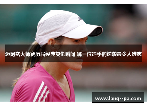 迈阿密大师赛历届经典复仇瞬间 哪一位选手的逆袭最令人难忘 迈阿密大师赛历届经典复仇瞬间 哪一位选手的逆袭最令人难忘