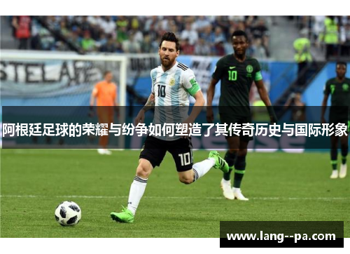 阿根廷足球的荣耀与纷争如何塑造了其传奇历史与国际形象