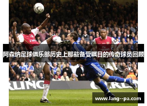 阿森纳足球俱乐部历史上那些备受瞩目的传奇球员回顾