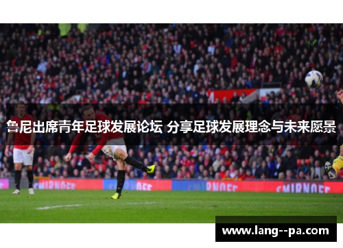 鲁尼出席青年足球发展论坛 分享足球发展理念与未来愿景