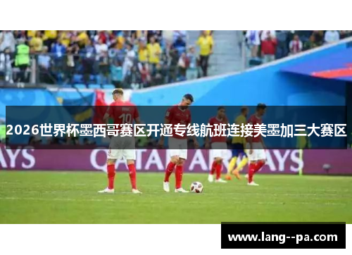 2026世界杯墨西哥赛区开通专线航班连接美墨加三大赛区 2026世界杯墨西哥赛区开通专线航班连接美墨加三大赛区
