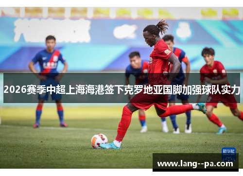 2026赛季中超上海海港签下克罗地亚国脚加强球队实力