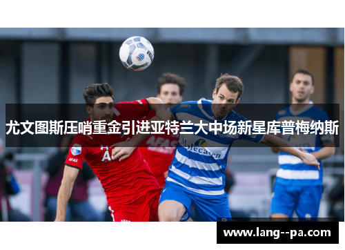 尤文图斯压哨重金引进亚特兰大中场新星库普梅纳斯 尤文图斯压哨重金引进亚特兰大中场新星库普梅纳斯