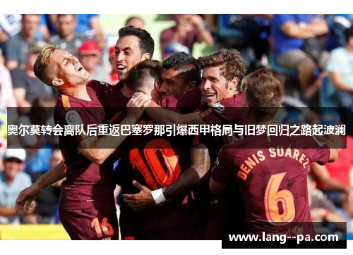 奥尔莫转会离队后重返巴塞罗那引爆西甲格局与旧梦回归之路起波澜