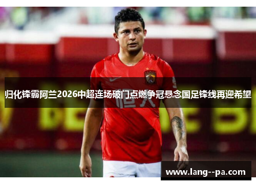 归化锋霸阿兰2026中超连场破门点燃争冠悬念国足锋线再迎希望