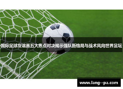 国际足球友谊赛五大焦点对决揭示强队新格局与战术风向世界足坛 国际足球友谊赛五大焦点对决揭示强队新格局与战术风向世界足坛