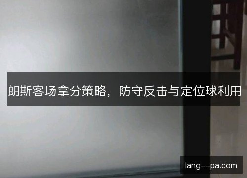 朗斯客场拿分策略,防守反击与定位球利用 朗斯客场拿分策略,防守反击与定位球利用